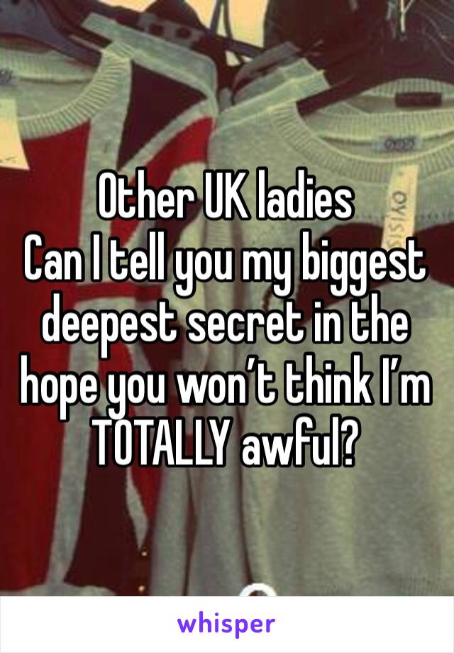 Other UK ladies
Can I tell you my biggest deepest secret in the hope you won’t think I’m TOTALLY awful?