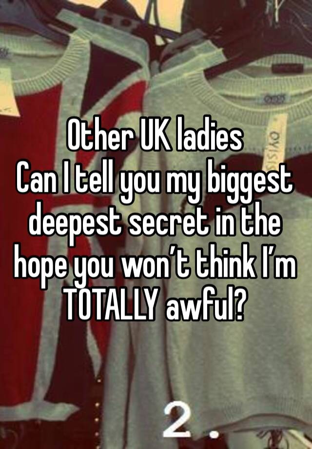 Other UK ladies
Can I tell you my biggest deepest secret in the hope you won’t think I’m TOTALLY awful?