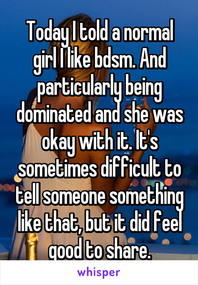 Today I told a normal girl I like bdsm. And particularly being dominated and she was okay with it. It's sometimes difficult to tell someone something like that, but it did feel good to share.