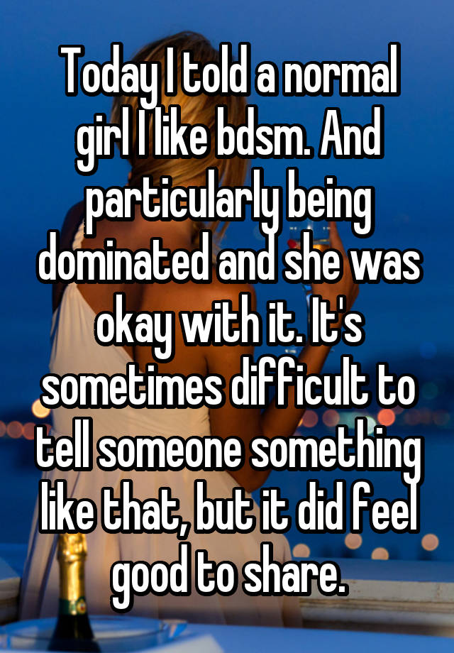 Today I told a normal girl I like bdsm. And particularly being dominated and she was okay with it. It's sometimes difficult to tell someone something like that, but it did feel good to share.