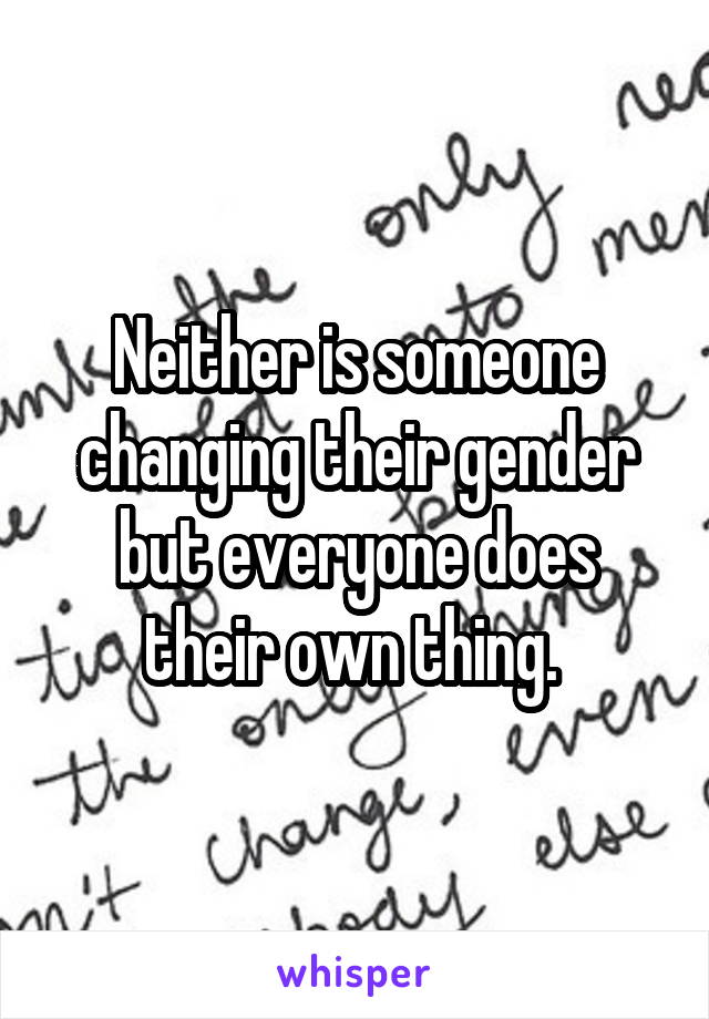 Neither is someone changing their gender but everyone does their own thing. 