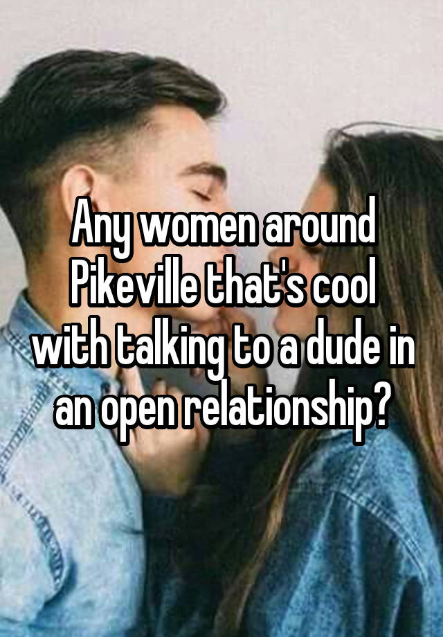 Any women around Pikeville that's cool with talking to a dude in an open relationship?