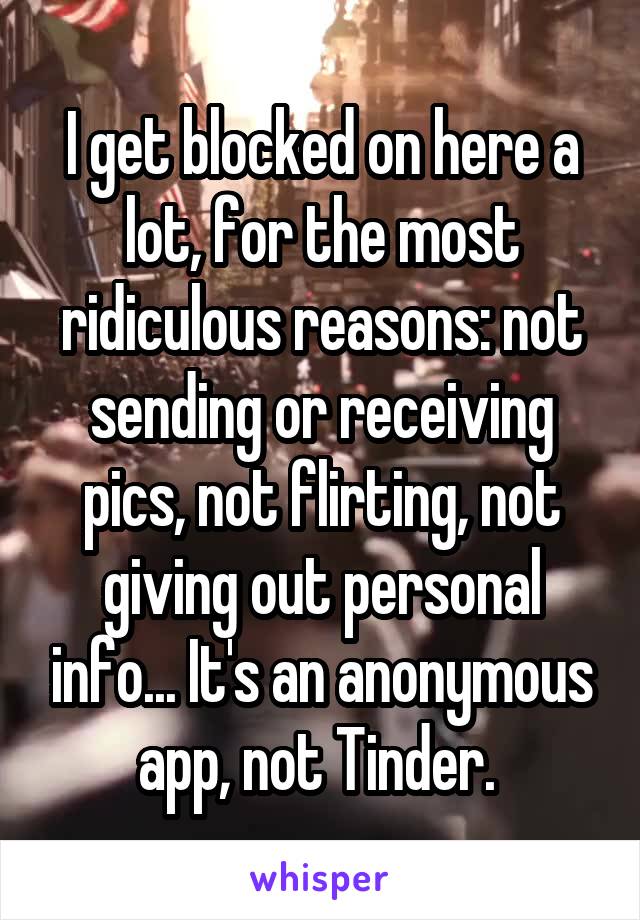 I get blocked on here a lot, for the most ridiculous reasons: not sending or receiving pics, not flirting, not giving out personal info... It's an anonymous app, not Tinder. 