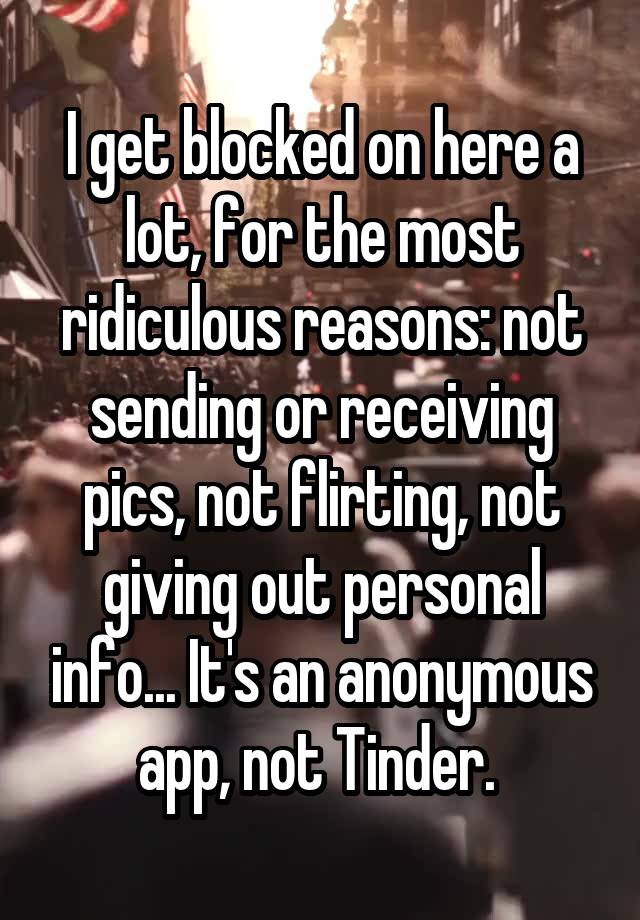 I get blocked on here a lot, for the most ridiculous reasons: not sending or receiving pics, not flirting, not giving out personal info... It's an anonymous app, not Tinder. 