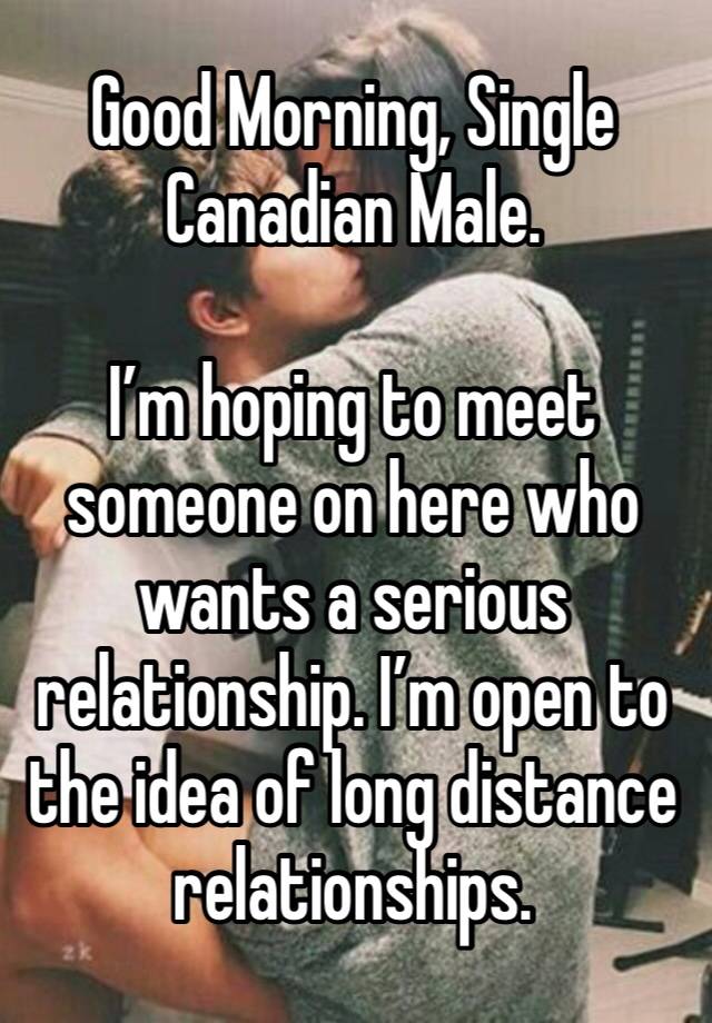 Good Morning, Single Canadian Male. 

I’m hoping to meet someone on here who wants a serious relationship. I’m open to the idea of long distance relationships.