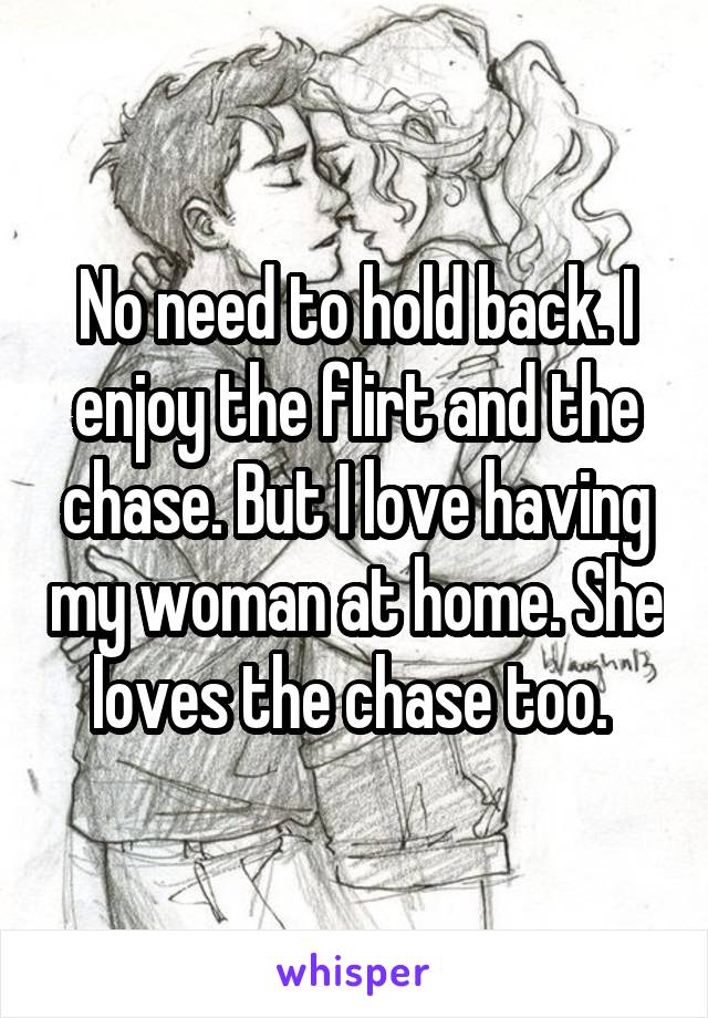 No need to hold back. I enjoy the flirt and the chase. But I love having my woman at home. She loves the chase too. 