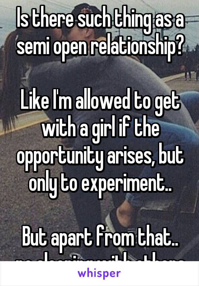 Is there such thing as a semi open relationship?

Like I'm allowed to get with a girl if the opportunity arises, but only to experiment..

But apart from that.. no sleeping with others