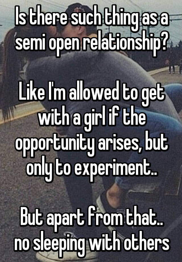 Is there such thing as a semi open relationship?

Like I'm allowed to get with a girl if the opportunity arises, but only to experiment..

But apart from that.. no sleeping with others