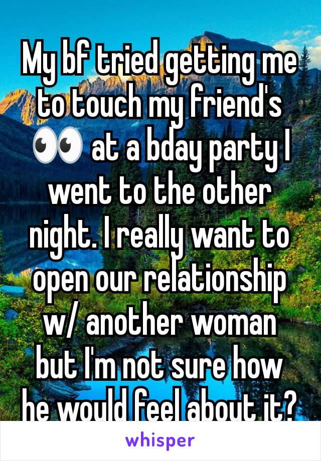 My bf tried getting me to touch my friend's 👀 at a bday party I went to the other night. I really want to open our relationship w/ another woman but I'm not sure how he would feel about it?