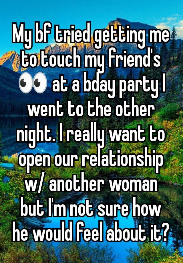 My bf tried getting me to touch my friend's 👀 at a bday party I went to the other night. I really want to open our relationship w/ another woman but I'm not sure how he would feel about it?