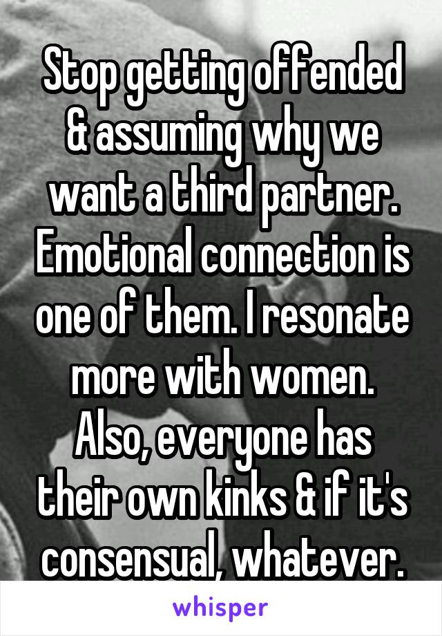 Stop getting offended & assuming why we want a third partner. Emotional connection is one of them. I resonate more with women. Also, everyone has their own kinks & if it's consensual, whatever.