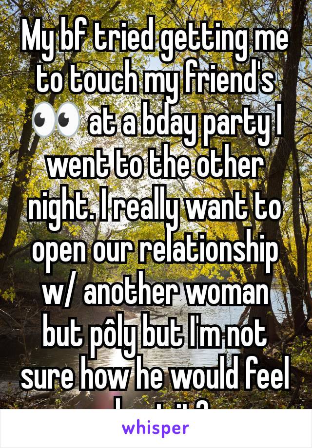 My bf tried getting me to touch my friend's 👀 at a bday party I went to the other night. I really want to open our relationship w/ another woman but pôly but I'm not sure how he would feel about it?