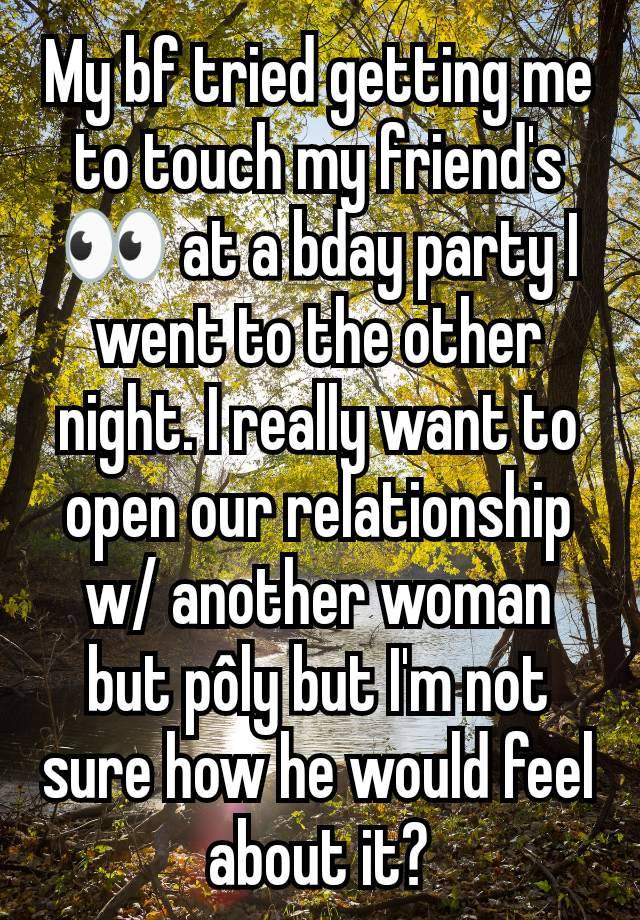 My bf tried getting me to touch my friend's 👀 at a bday party I went to the other night. I really want to open our relationship w/ another woman but pôly but I'm not sure how he would feel about it?