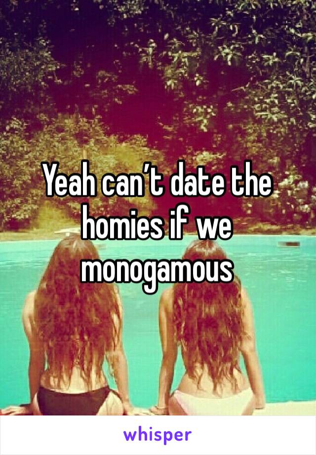 Yeah can’t date the homies if we monogamous 