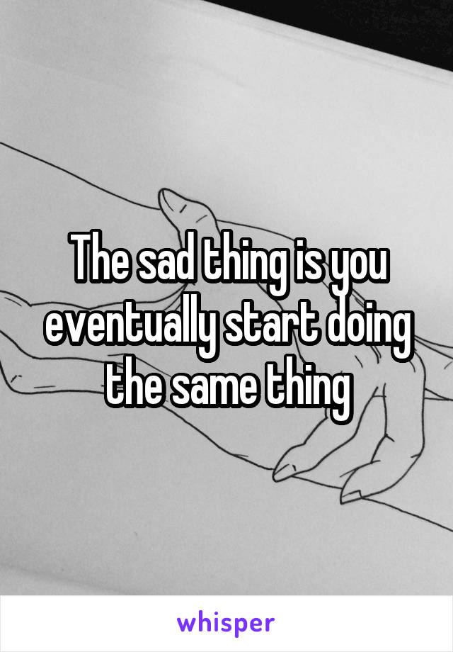 The sad thing is you eventually start doing the same thing