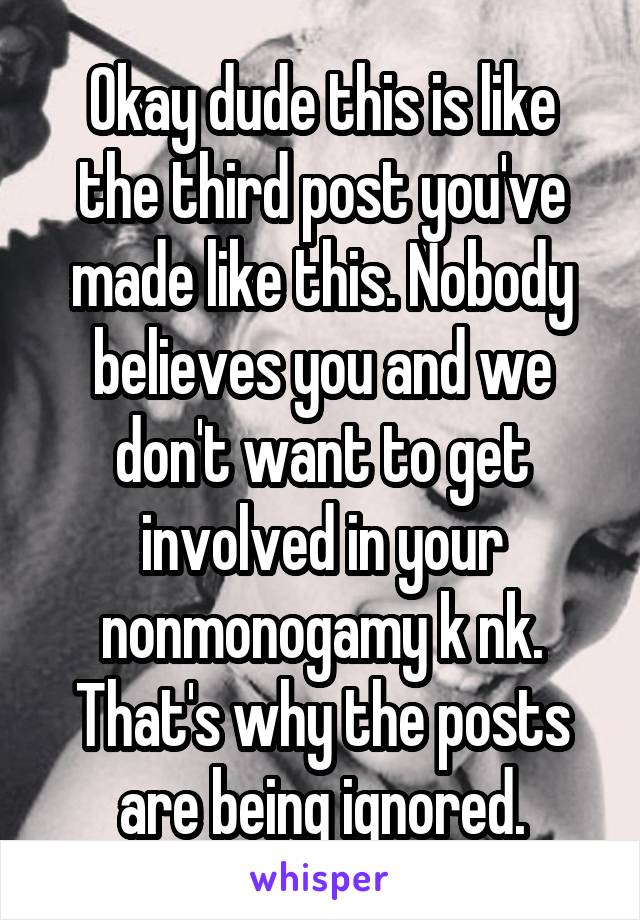 Okay dude this is like the third post you've made like this. Nobody believes you and we don't want to get involved in your nonmonogamy k nk. That's why the posts are being ignored.