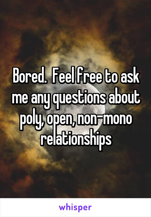 Bored.  Feel free to ask me any questions about poly, open, non-mono relationships