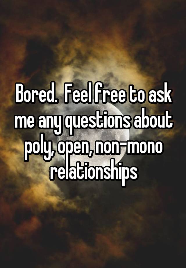 Bored.  Feel free to ask me any questions about poly, open, non-mono relationships