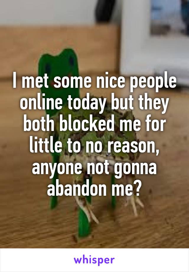 I met some nice people online today but they both blocked me for little to no reason, anyone not gonna abandon me?