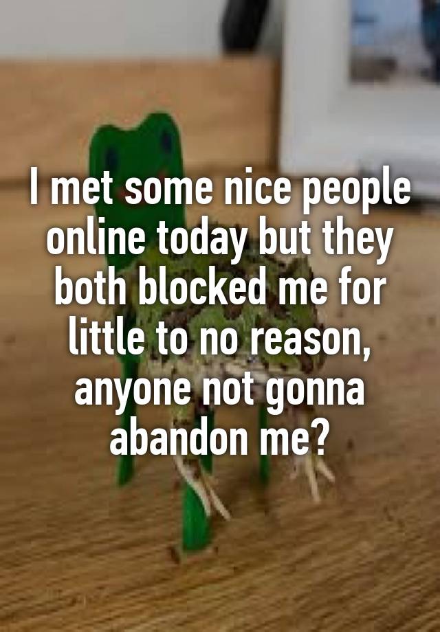 I met some nice people online today but they both blocked me for little to no reason, anyone not gonna abandon me?