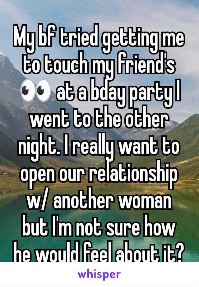 My bf tried getting me to touch my friend's 👀 at a bday party I went to the other night. I really want to open our relationship w/ another woman but I'm not sure how he would feel about it?