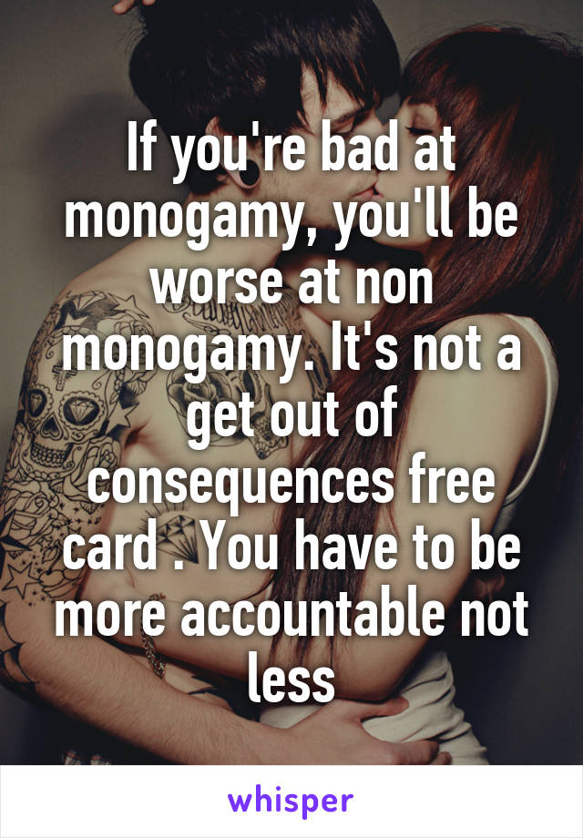 If you're bad at monogamy, you'll be worse at non monogamy. It's not a get out of consequences free card . You have to be more accountable not less