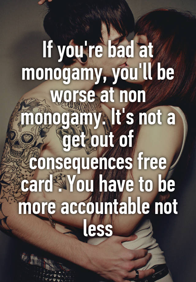 If you're bad at monogamy, you'll be worse at non monogamy. It's not a get out of consequences free card . You have to be more accountable not less