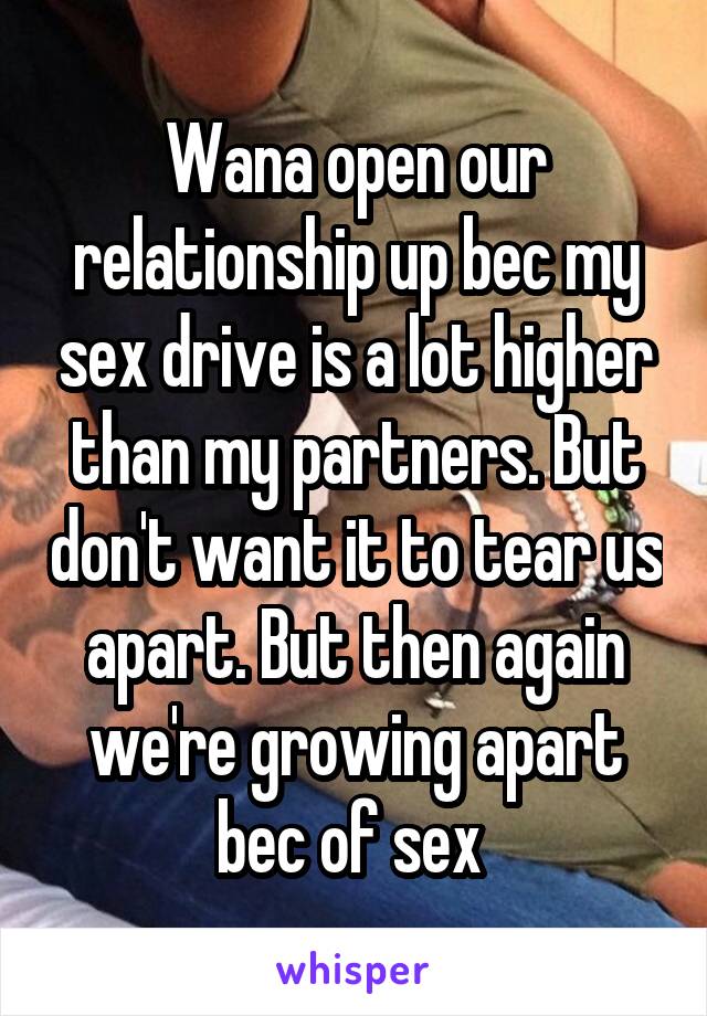 Wana open our relationship up bec my sex drive is a lot higher than my partners. But don't want it to tear us apart. But then again we're growing apart bec of sex 