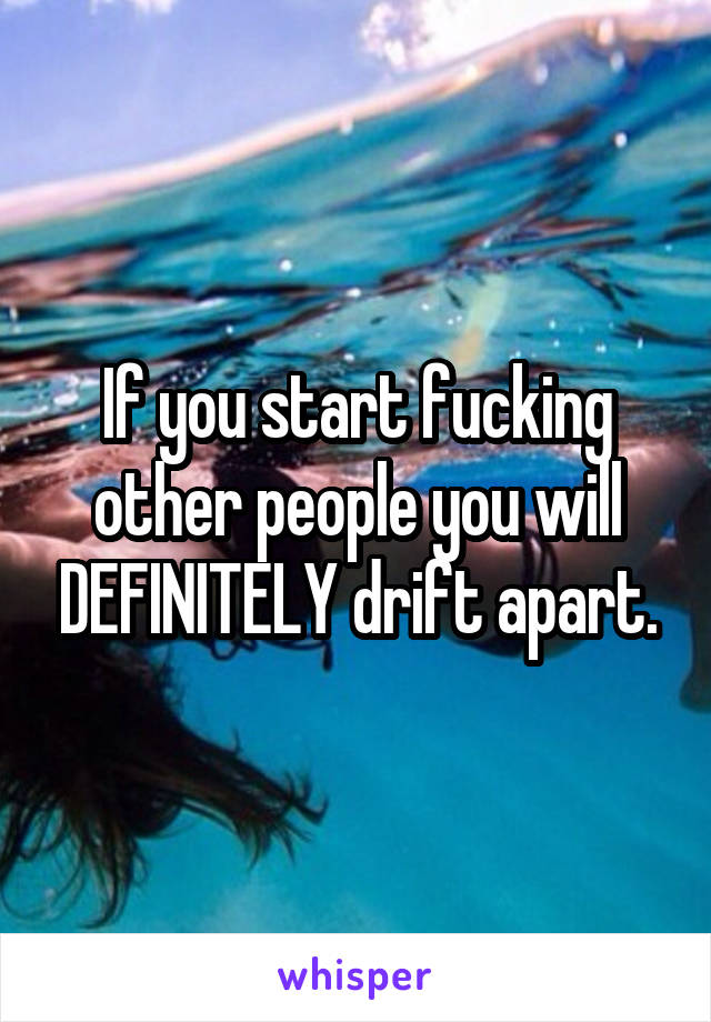 If you start fucking other people you will DEFINITELY drift apart.