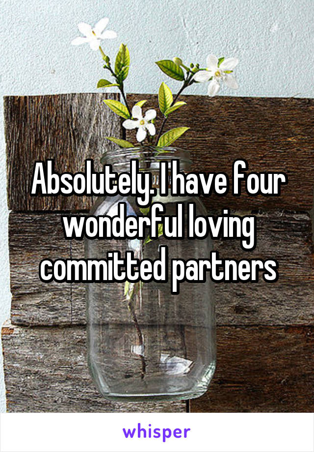 Absolutely. I have four wonderful loving committed partners