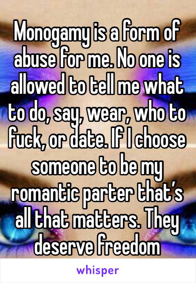 Monogamy is a form of abuse for me. No one is allowed to tell me what to do, say, wear, who to fuck, or date. If I choose someone to be my romantic parter that’s all that matters. They deserve freedom