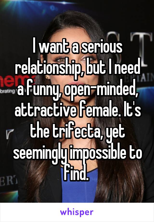 I want a serious relationship, but I need a funny, open-minded, attractive female. It's the trifecta, yet seemingly impossible to find. 