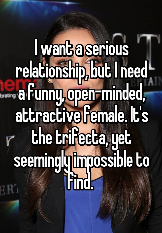 I want a serious relationship, but I need a funny, open-minded, attractive female. It's the trifecta, yet seemingly impossible to find. 