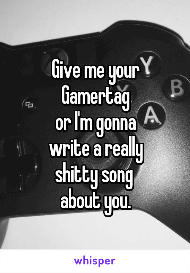 Give me your
Gamertag
or I'm gonna
write a really
shitty song 
about you.