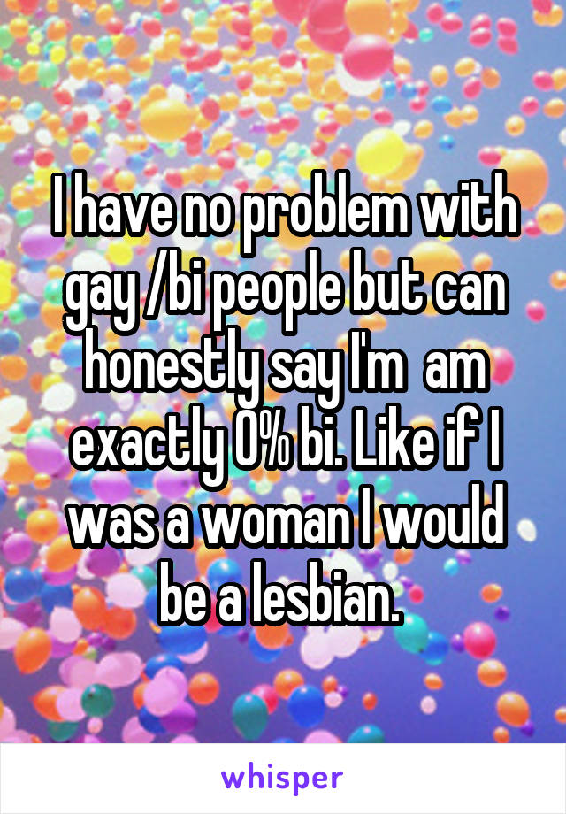 I have no problem with gay /bi people but can honestly say I'm  am exactly 0% bi. Like if I was a woman I would be a lesbian. 