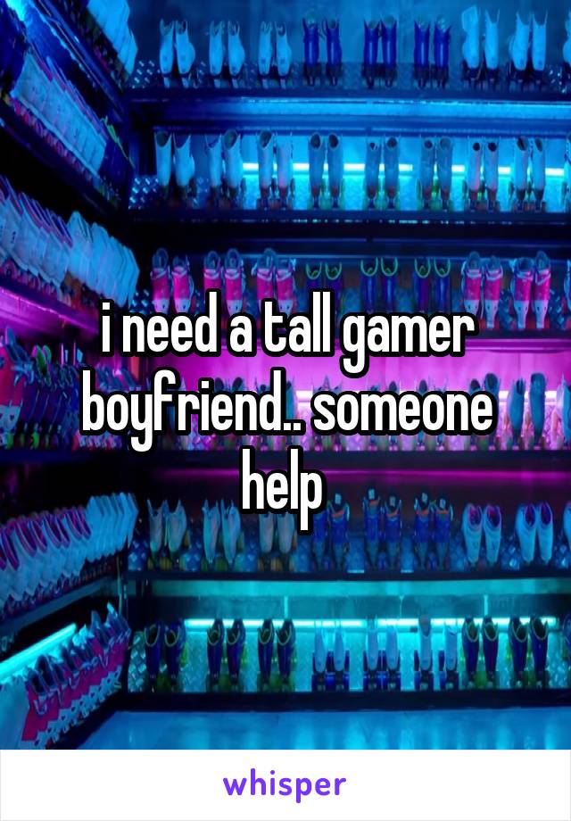 i need a tall gamer boyfriend.. someone help 