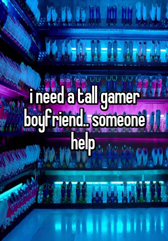 i need a tall gamer boyfriend.. someone help 