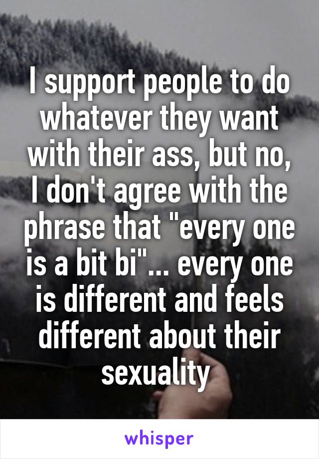 I support people to do whatever they want with their ass, but no, I don't agree with the phrase that "every one is a bit bi"... every one is different and feels different about their sexuality 