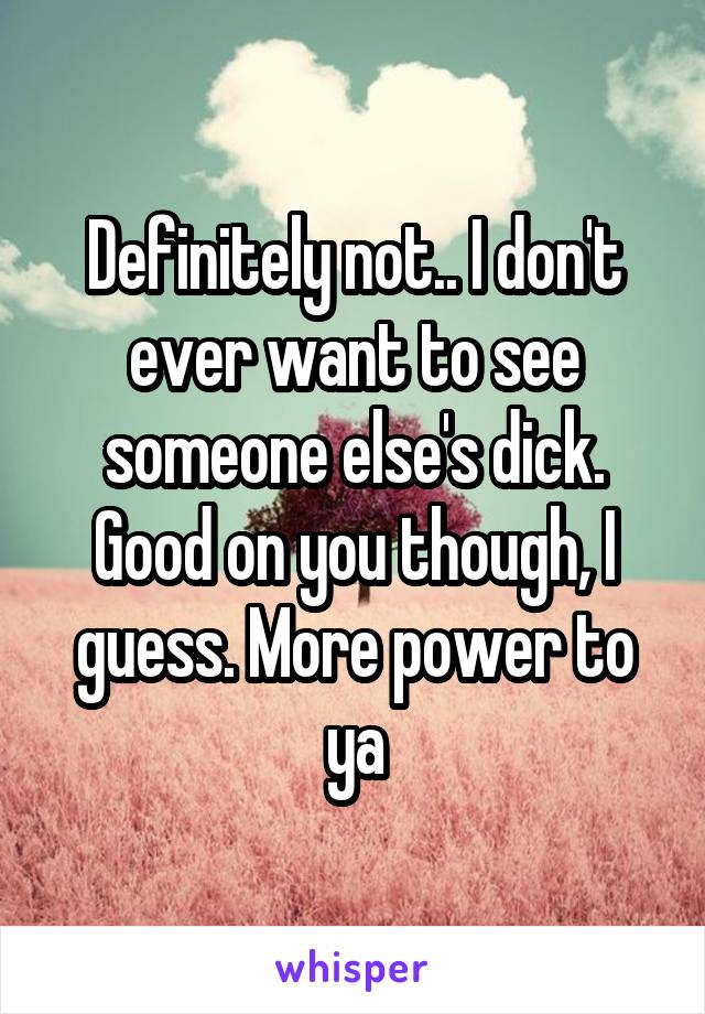 Definitely not.. I don't ever want to see someone else's dick. Good on you though, I guess. More power to ya