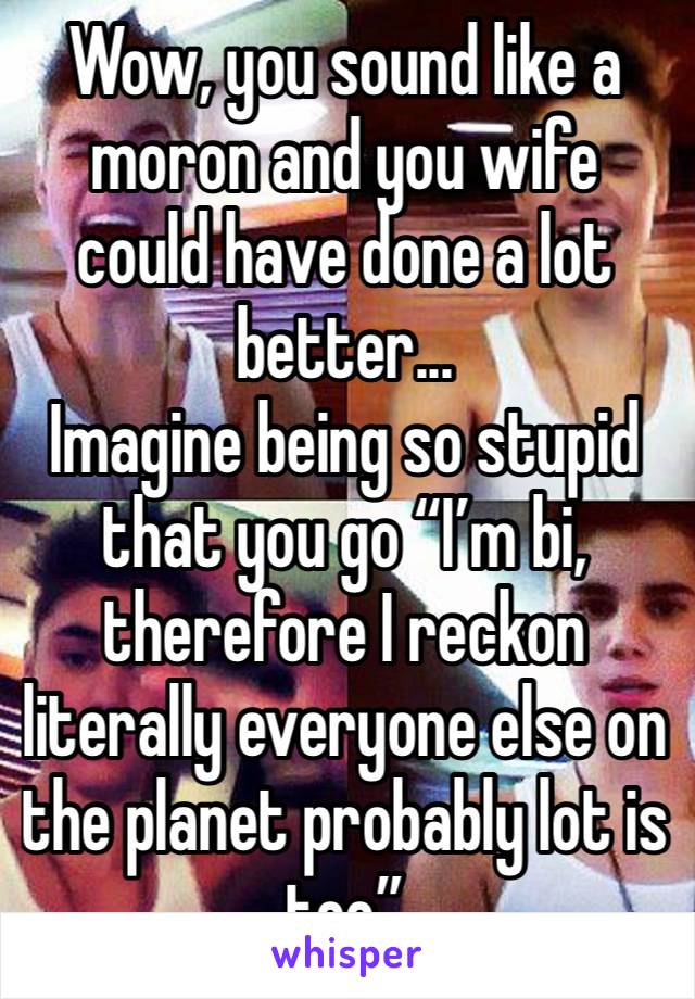 Wow, you sound like a moron and you wife could have done a lot better...
Imagine being so stupid that you go “I’m bi, therefore I reckon literally everyone else on the planet probably lot is too”