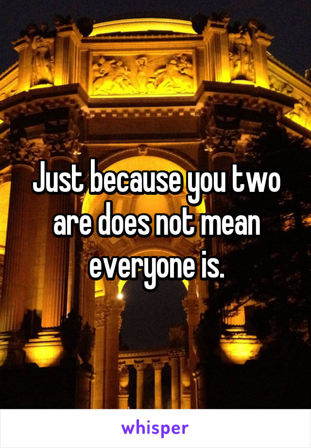 Just because you two are does not mean everyone is.