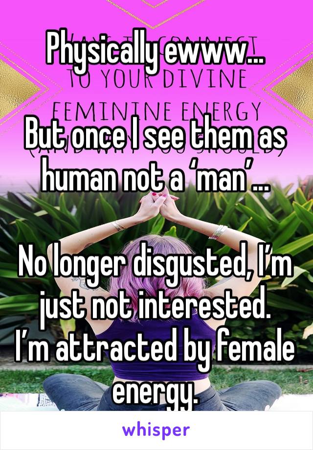 Physically ewww... 

But once I see them as human not a ‘man’...

No longer disgusted, I’m just not interested. 
I’m attracted by female energy.