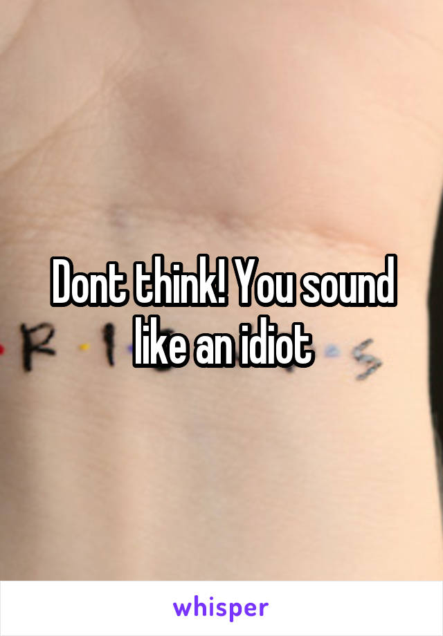 Dont think! You sound like an idiot