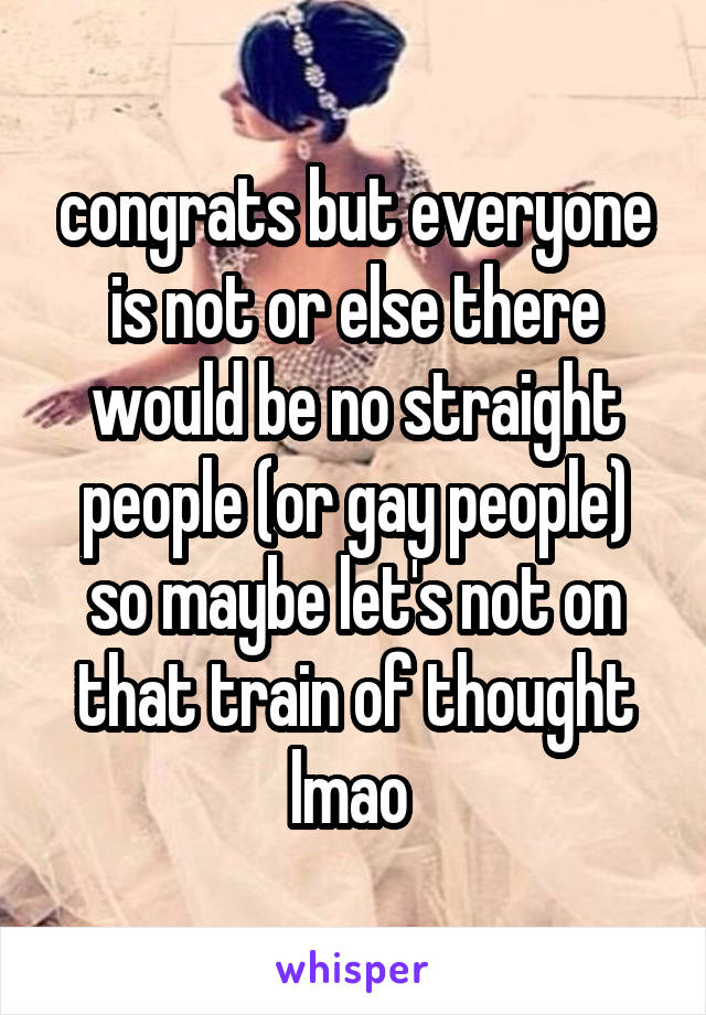 congrats but everyone is not or else there would be no straight people (or gay people) so maybe let's not on that train of thought lmao 