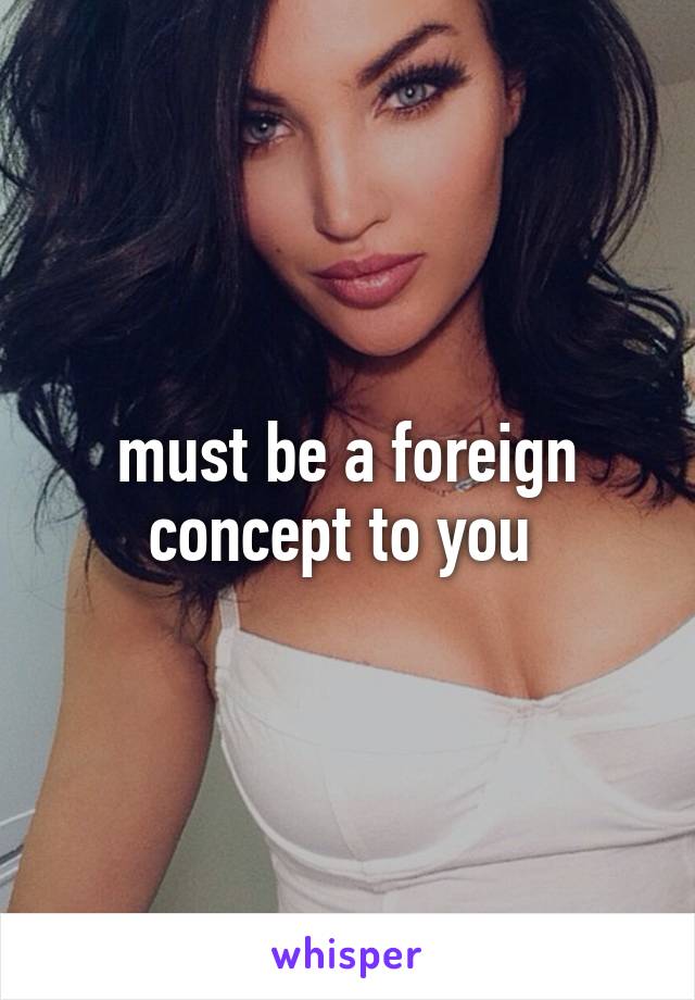 must be a foreign concept to you 