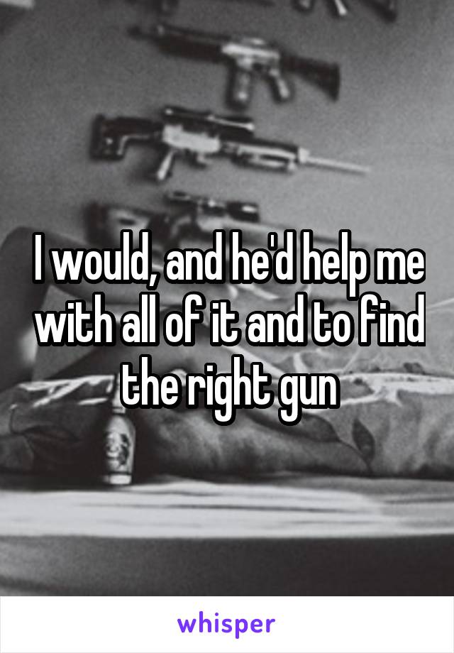 I would, and he'd help me with all of it and to find the right gun