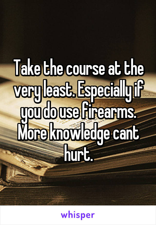 Take the course at the very least. Especially if you do use firearms. More knowledge cant hurt.