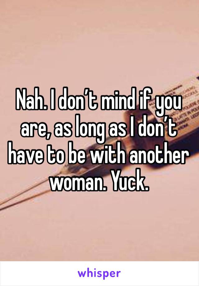 Nah. I don’t mind if you are, as long as I don’t have to be with another woman. Yuck.