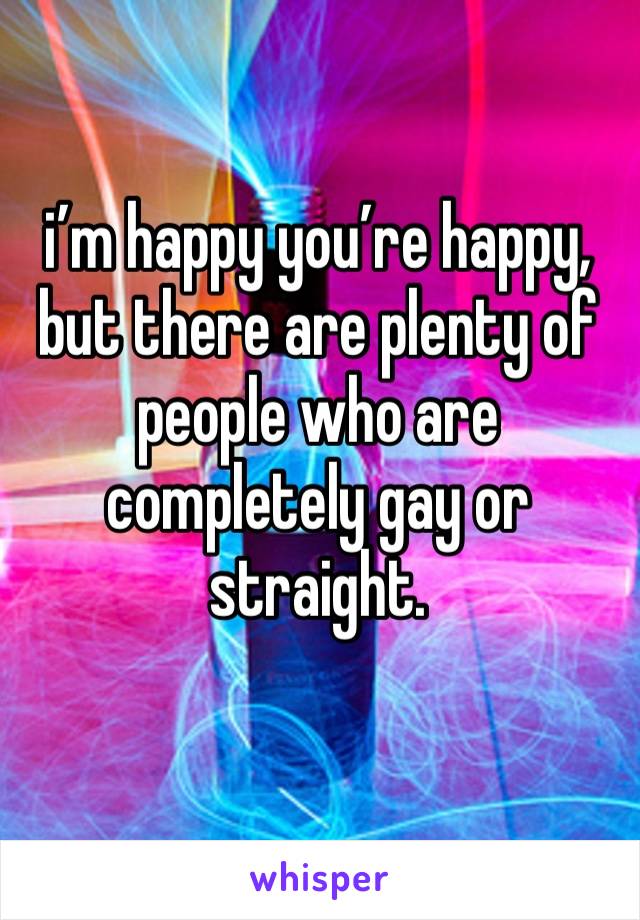 i’m happy you’re happy, but there are plenty of people who are completely gay or straight.