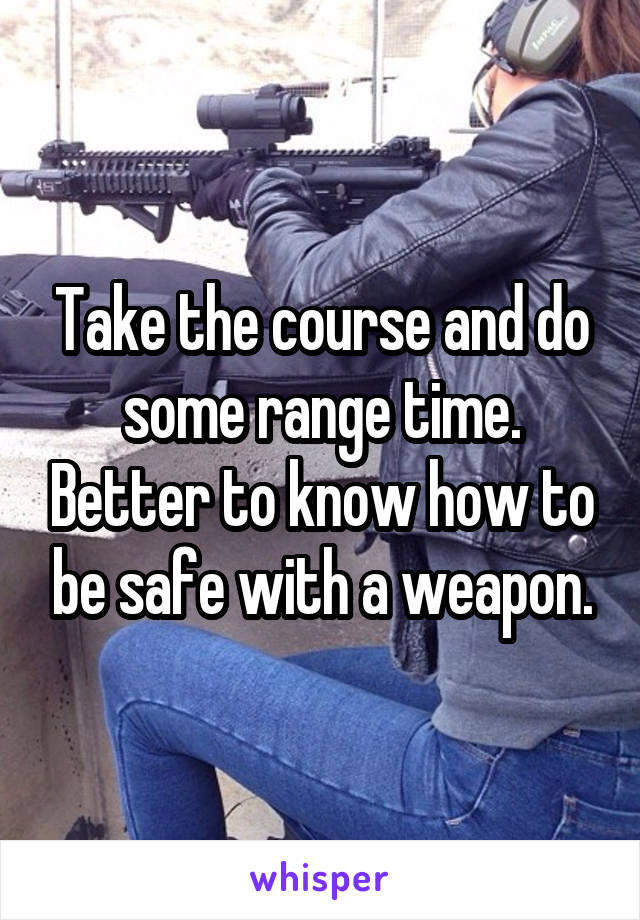 Take the course and do some range time. Better to know how to be safe with a weapon.